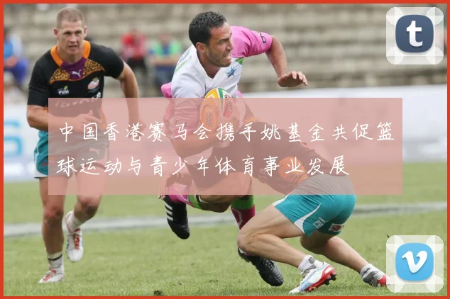 中国香港赛马会携手姚基金共促篮球运动与青少年体育事业发展