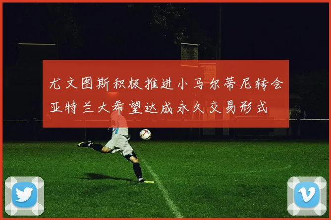尤文图斯积极推进小马尔蒂尼转会亚特兰大希望达成永久交易形式