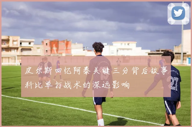 皮尔斯回忆阿泰关键三分背后故事科比单打战术的深远影响