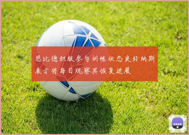 恩比德积极参与训练状态良好纳斯表示将每日观察其恢复进展
