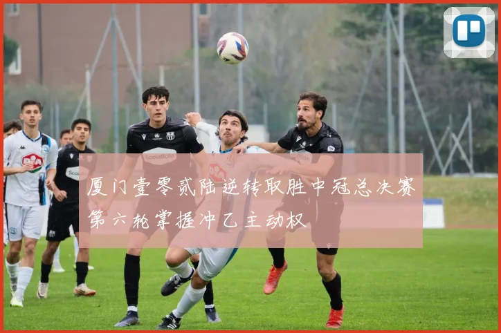 厦门壹零贰陆逆转取胜中冠总决赛第六轮掌握冲乙主动权