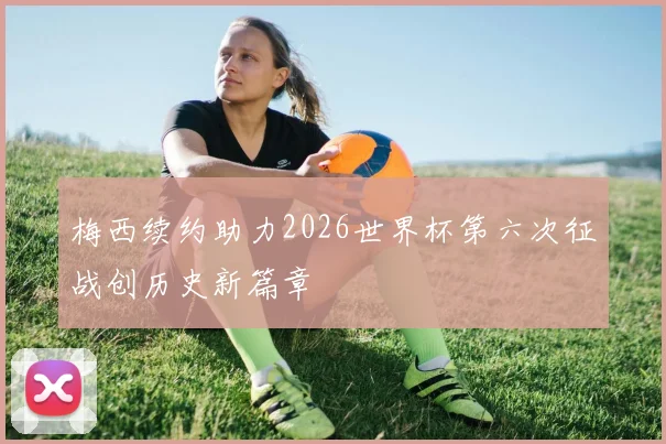 梅西续约助力2026世界杯第六次征战创历史新篇章