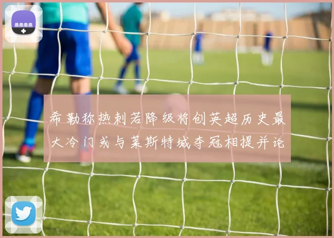 希勒称热刺若降级将创英超历史最大冷门或与莱斯特城夺冠相提并论