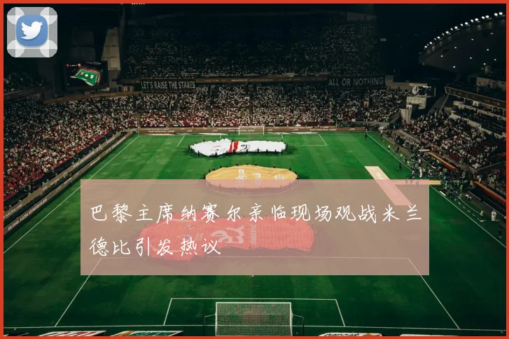 巴黎主席纳赛尔亲临现场观战米兰德比引发热议