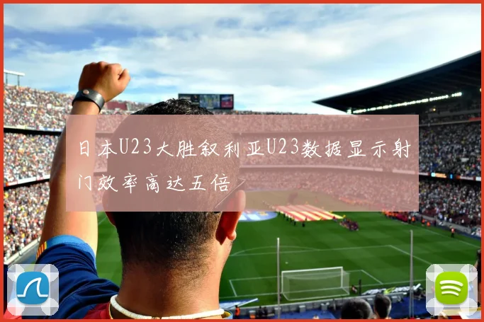 日本U23大胜叙利亚U23数据显示射门效率高达五倍
