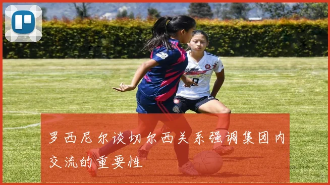 罗西尼尔谈切尔西关系强调集团内交流的重要性