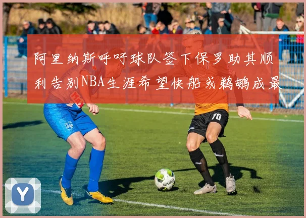 阿里纳斯呼吁球队签下保罗助其顺利告别NBA生涯希望快船或鹈鹕成最佳选择
