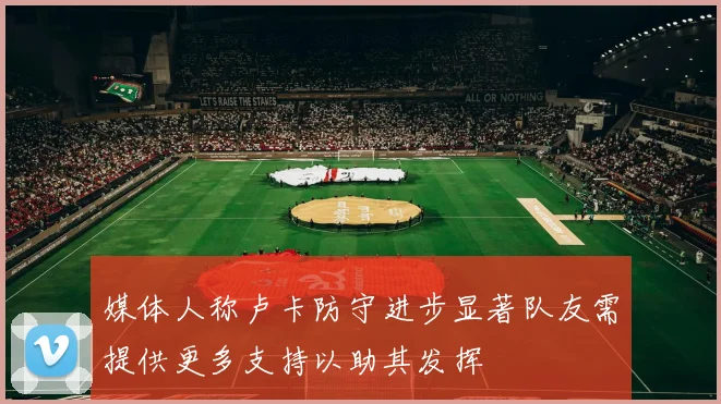 媒体人称卢卡防守进步显著队友需提供更多支持以助其发挥