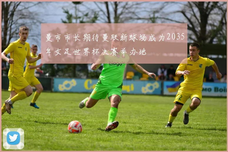 曼市市长期待曼联新球场成为2035年女足世界杯决赛举办地