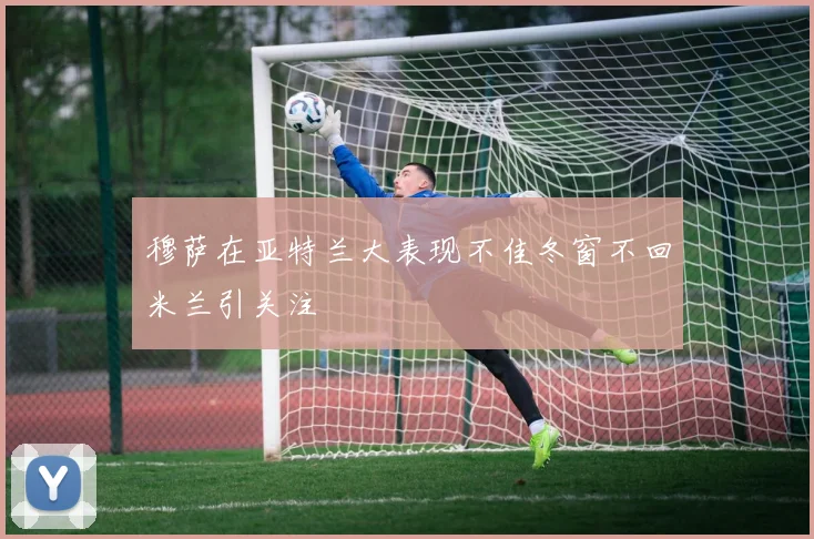 穆萨在亚特兰大表现不佳冬窗不回米兰引关注