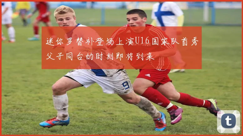 迷你罗替补登场上演U16国家队首秀父子同台的时刻即将到来