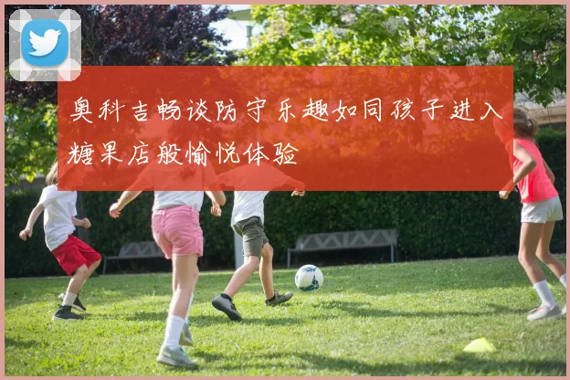 奥科吉畅谈防守乐趣如同孩子进入糖果店般愉悦体验