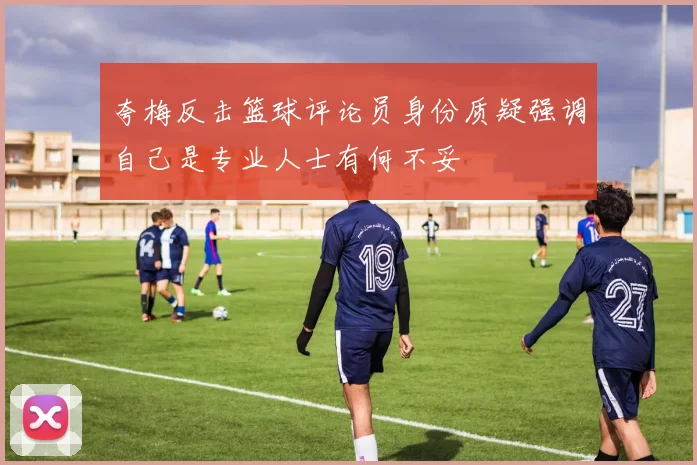 夸梅反击篮球评论员身份质疑强调自己是专业人士有何不妥