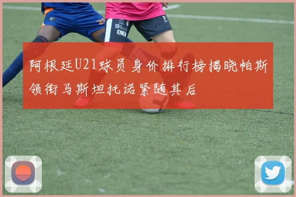 阿根廷U21球员身价排行榜揭晓帕斯领衔马斯坦托诺紧随其后