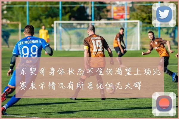 东契奇身体状态不佳仍渴望上场比赛表示情况有所恶化但无大碍