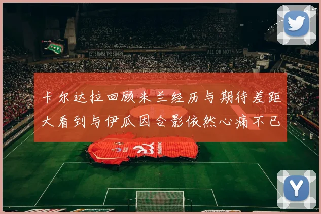 卡尔达拉回顾米兰经历与期待差距大看到与伊瓜因合影依然心痛不已