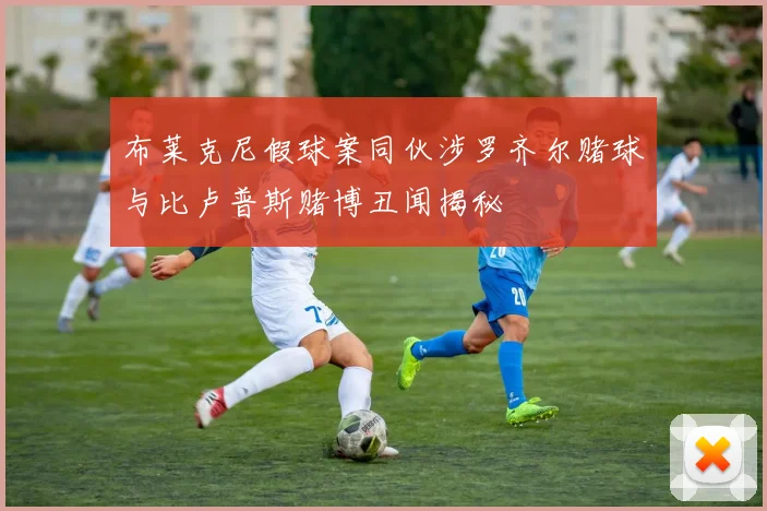 布莱克尼假球案同伙涉罗齐尔赌球与比卢普斯赌博丑闻揭秘
