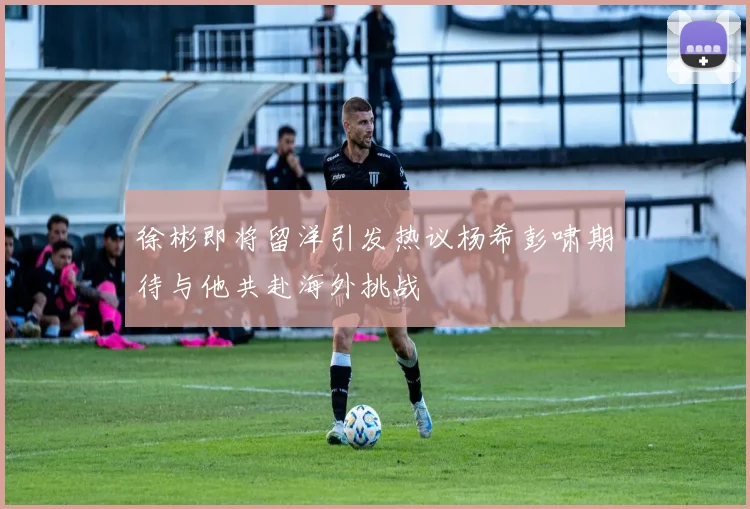 徐彬即将留洋引发热议杨希彭啸期待与他共赴海外挑战