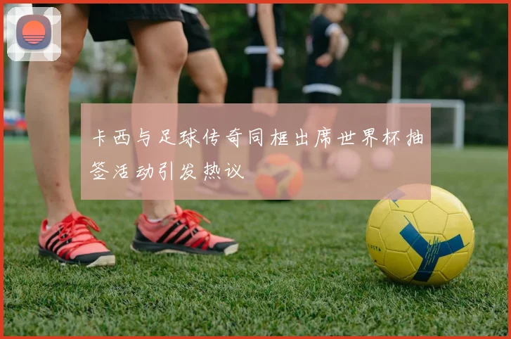 卡西与足球传奇同框出席世界杯抽签活动引发热议
