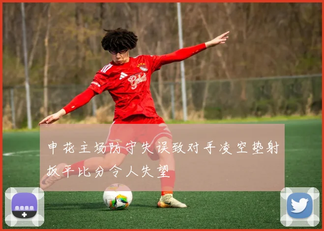 申花主场防守失误致对手凌空垫射扳平比分令人失望